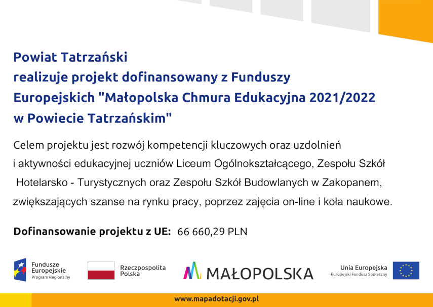Powiat Tatrzański realizuje projekt dofinansowany z Funduszy Europejskich "Małopolska Chmura Edukacyjna 2021/2022 w Powiecie Tatrzańskim" Celem projektu jest rozwój kompetencji kluczowych oraz uzdolnień i aktywności edukacyjnej uczniów Liceum Ogólnokształcącego, Zespołu Szkół Hotelarsko - Turystycznych oraz Zespołu Szkół Budowlanych w Zakopanem, zwiększających szanse na rynku pracy, poprzez zajęcia on-line i koła naukowe.Dofinansowanie projektu z UE: 66 660,29 PLN